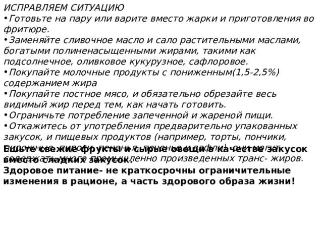 ИСПРАВЛЯЕМ СИТУАЦИЮ Готовьте на пару или варите вместо жарки и приготовления во фритюре. Заменяйте сливочное масло и сало растительными маслами, богатыми полиненасыщенными жирами, такими как подсолнечное, оливковое кукурузное, сафлоровое. Покупайте молочные продукты с пониженным(1,5-2,5%) содержанием жира Покупайте постное мясо, и обязательно обрезайте весь видимый жир перед тем, как начать готовить. Ограничьте потребление запеченной и жареной пищи. Откажитесь от употребления предварительно упакованных закусок, и пищевых продуктов (например, торты, пончики, пирожные, пироги, печенья, печенье и вафли), они могут содержать много промышленно произведенных транс- жиров. Ешьте свежие фрукты и сырые овощи в качестве закусок вместо сладких закусок. Здоровое питание- не краткосрочны ограничительные изменения в рационе, а часть здорового образа жизни! 