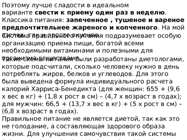 Поэтому лучше сладости в идеальном варианте  свести к приему один раз в неделю . Классика питания: запеченное , тушеное и вареное предпочтительнее жареного и копченного . На мой взгляд, так и просто вкуснее. Система правильного питания подразумевает особую организацию приема пищи, богатой всеми необходимыми витаминами и полезными для организма веществами. Такие схемы питания были разработаны диетологами, которые подсчитали, сколько человеку нужно в день потреблять жиров, белков и углеводов. Для этого была выведена формула индивидуального расчета калорий Харриса-Бенедикта (для женщин: 655 + (9,6 х вес в кг) + (1,8 х рост в см) – (4,7 х возраст в годах); для мужчин: 66,5 + (13,7 х вес в кг) + (5 х рост в см) – (6,8 х возраст в годах). Правильное питание не является диетой, так как это не голодание, а составляющая здорового образа жизни. Для улучшения самочувствия такой системы стоит придерживаться продолжительное время, многие следуют ее принципам всю жизнь. 