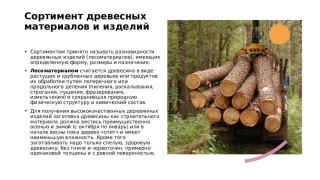 Сортимент древесных материалов и изделий   Сортиментом принято называть разновидности деревянных изделий (лесоматериалов), имеющих определенную форму, размеры и назначение. Лесоматериалом  считается древесина в виде растущих и срубленных деревьев или продуктов их обработки путем поперечного или продольного деления (пиления, раскалывания, строгания, лущения, фрезерования, измельчения) и сохранившая природную физическую структуру и химический состав. Для получения высококачественных деревянных изделий заготовка древесины как строительного материала должна вестись преимущественно осенью и зимой (с октября по январь) или в начале весны пока дерево «спит» и имеет наименьшую влажность. Кроме того заготавливать надо только спелую, здоровую древесину, без гнили и червоточин, примерно одинаковой толщины и с ровной поверхностью. 