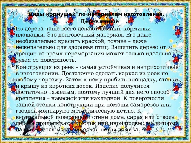  Виды кормушек по материалам изготовления.  Деревянные Из дерева чаще всего делают домики, кормилки-площадки. Это долговечный материал. Его даже необязательно красить краской, точнее – даже нежелательно для здоровья птиц. Защитить дерево от трещин во время перемерзания может только идеально сухая ее поверхность. Конструкция из реек – самая устойчивая и неприхотливая в изготовлении. Достаточно сделать каркас из реек по любому чертежу. Затем к нему прибить площадку, стенки и крышу из коротких досок. Изделие получится достаточно тяжелым, поэтому лучший для него способ крепления – навесной или накладной. К поверхности задней стенки конструкции при помощи саморезов или гвоздей монтируют металлическую петлю. К вертикальной поверхности стены дома, сарая или ствола дерева приделывают крючок или иной подвес, на который навешивается металлическая петля домика. 