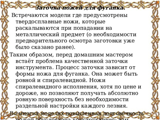 Заточка ножей для фуганка.  Встречаются модели где предусмотрены твердосплавные ножи, которые раскалываются при попадании на металлический предмет (о необходимости предварительного осмотра заготовки уже было сказано ранее). Таким образом, перед домашним мастером встаёт проблема качественной заточки инструмента. Процесс заточки зависит от формы ножа для фуганка. Она может быть ровной и спиралевидной. Ножи спиралевидного исполнения, хотя по цене и дороже, но позволяют получать абсолютно ровную поверхность без необходимости раздельной настройки каждого лезвия. Во многих моделях повышенная долговечность ножей обусловлена конструктивно: там имеются устройства постепенного останова ножевого вала, и защиты ножей от попадания в зону их действия посторонних предметов.   