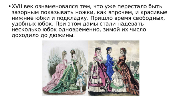 XVII век ознаменовался тем, что уже перестало быть зазорным показывать ножки, как впрочем, и красивые нижние юбки и подкладку. Пришло время свободных, удобных юбок. При этом дамы стали надевать несколько юбок одновременно, зимой их число доходило до дюжины. 
