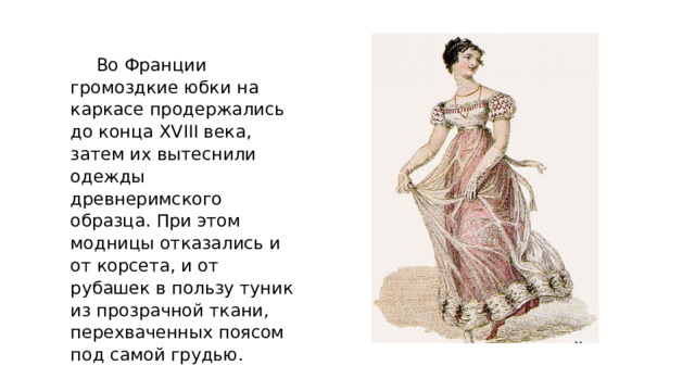 Во Франции громоздкие юбки на каркасе продержались до конца XVIII века, затем их вытеснили одежды древнеримского образца. При этом модницы отказались и от корсета, и от рубашек в пользу туник из прозрачной ткани, перехваченных поясом под самой грудью. 