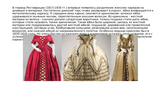 В период Реставрации (1815-1830 гг.) впервые появилось разделение женских нарядов на дневные и вечерние. Постепенно дамский торс снова заковывают в корсет, юбка возвращается к металлическому каркасу. К середине века каркас сменяется кринолином: колокол юбки удерживался льняным чехлом, переплетенным конским волосом. Из кринолина - жесткой материи из волоса - сначала делали солдатские воротники, только позднее стали шить юбки, которые стали называть также кринолином. Такая юбка была широкой, шилась из жесткой материи или поддерживалась другой жесткой юбкой, подушкой, деревянной или проволочной конструкцией, китовым усом, бамбуковыми кольцами, резиновыми шлангами, наполненными воздухом, или нижней юбкой из накрахмаленного полотна. Особенно модным кринолин был в 1850-1870 годы. Но очень быстро от конского волоса в кринолине осталось одно название: его с успехом заменили нижние юбки, державшиеся на костяных обручах, а позднее на проволочном каркасе. 
