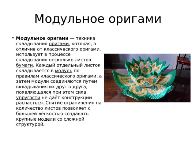 Модульное оригами Модульное оригами  — техника складывания оригами , которая, в отличие от классического оригами, использует в процессе складывания несколько листов бумаги . Каждый отдельный листок складывается в модуль по правилам классического оригами, а затем модули соединяются путем вкладывания их друг в друга, появляющаяся при этом сила упругости не даёт конструкции распасться. Снятие ограничения на количество листов позволяет с большей лёгкостью создавать крупные модели со сложной структурой. 