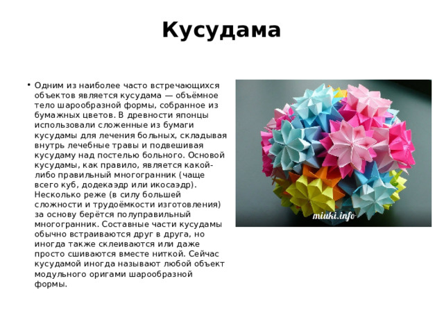 Кусудама   Одним из наиболее часто встречающихся объектов является кусудама — объёмное тело шарообразной формы, собранное из бумажных цветов. В древности японцы использовали сложенные из бумаги кусудамы для лечения больных, складывая внутрь лечебные травы и подвешивая кусудаму над постелью больного. Основой кусудамы, как правило, является какой-либо правильный многогранник (чаще всего куб, додекаэдр или икосаэдр). Несколько реже (в силу большей сложности и трудоёмкости изготовления) за основу берётся полуправильный многогранник. Составные части кусудамы обычно встраиваются друг в друга, но иногда также склеиваются или даже просто сшиваются вместе ниткой. Сейчас кусудамой иногда называют любой объект модульного оригами шарообразной формы. 