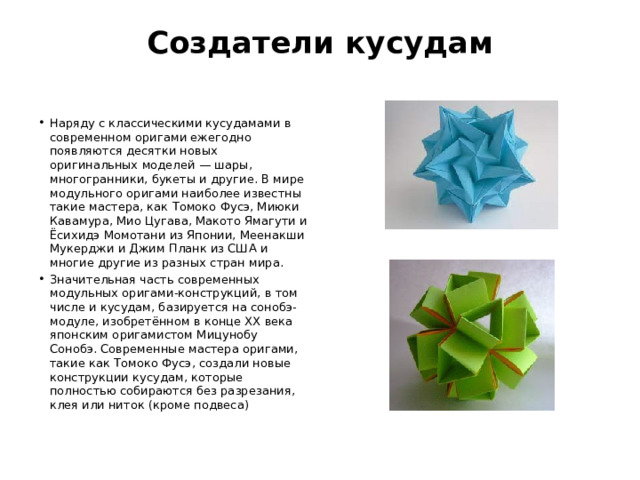 Создатели кусудам   Наряду с классическими кусудамами в современном оригами ежегодно появляются десятки новых оригинальных моделей — шары, многогранники, букеты и другие. В мире модульного оригами наиболее известны такие мастера, как Томоко Фусэ, Миюки Кавамура, Мио Цугава, Макото Ямагути и Ёсихидэ Момотани из Японии, Меенакши Мукерджи и Джим Планк из США и многие другие из разных стран мира. Значительная часть современных модульных оригами-конструкций, в том числе и кусудам, базируется на сонобэ-модуле, изобретённом в конце XX века японским оригамистом Мицунобу Сонобэ. Современные мастера оригами, такие как Томоко Фусэ, создали новые конструкции кусудам, которые полностью собираются без разрезания, клея или ниток (кроме подвеса) 