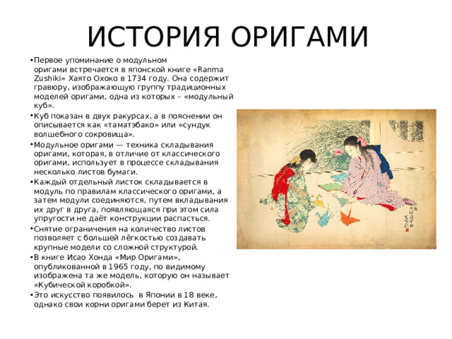 ИСТОРИЯ ОРИГАМИ Первое упоминание о модульном оригами встречается в японской книге «Ranma Zushiki» Хаято Охоко в 1734 году. Она содержит гравюру, изображающую группу традиционных моделей оригами, одна из которых – «модульный куб». Куб показан в двух ракурсах, а в пояснении он описывается как «таматэбако» или «сундук волшебного сокровища». Модульное оригами — техника складывания оригами, которая, в отличие от классического оригами, использует в процессе складывания несколько листов бумаги. Каждый отдельный листок складывается в модуль по правилам классического оригами, а затем модули соединяются, путем вкладывания их друг в друга, появляющаяся при этом сила упругости не даёт конструкции распасться. Снятие ограничения на количество листов позволяет с большей лёгкостью создавать крупные модели со сложной структурой. В книге Исао Хонда «Мир Оригами», опубликованной в 1965 году, по видимому изображена та же модель, которую он называет «Кубической коробкой». Это искусство появилось в Японии в 18 веке, однако свои корни оригами берет из Китая. 