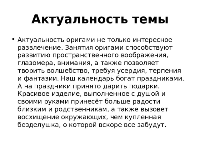 Актуальность темы Актуальность оригами не только интересное развлечение. Занятия оригами способствуют развитию пространственного воображения, глазомера, внимания, а также позволяет творить волшебство, требуя усердия, терпения и фантазии. Наш календарь богат праздниками. А на праздники принято дарить подарки. Красивое изделие, выполненное с душой и своими руками принесёт больше радости близким и родственникам, а также вызовет восхищение окружающих, чем купленная безделушка, о которой вскоре все забудут. 