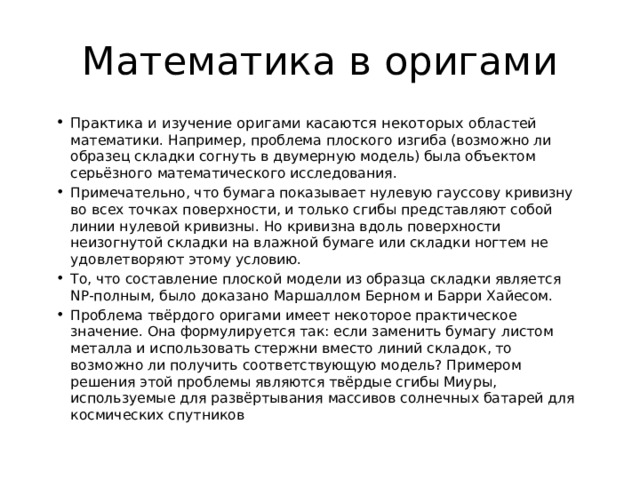 Математика в оригами Практика и изучение оригами касаются некоторых областей математики. Например, проблема плоского изгиба (возможно ли образец складки согнуть в двумерную модель) была объектом серьёзного математического исследования. Примечательно, что бумага показывает нулевую гауссову кривизну во всех точках поверхности, и только сгибы представляют собой линии нулевой кривизны. Но кривизна вдоль поверхности неизогнутой складки на влажной бумаге или складки ногтем не удовлетворяют этому условию. То, что составление плоской модели из образца складки является NP-полным, было доказано Маршаллом Берном и Барри Хайесом. Проблема твёрдого оригами имеет некоторое практическое значение. Она формулируется так: если заменить бумагу листом металла и использовать стержни вместо линий складок, то возможно ли получить соответствующую модель? Примером решения этой проблемы являются твёрдые сгибы Миуры, используемые для развёртывания массивов солнечных батарей для космических спутников 