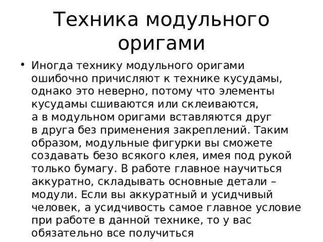 Техника модульного оригами Иногда технику модульного оригами ошибочно причисляют к технике кусудамы, однако это неверно, потому что элементы кусудамы сшиваются или склеиваются, а в модульном оригами вставляются друг в друга без применения закреплений. Таким образом, модульные фигурки вы сможете создавать безо всякого клея, имея под рукой только бумагу. В работе главное научиться аккуратно, складывать основные детали – модули. Если вы аккуратный и усидчивый человек, а усидчивость самое главное условие при работе в данной технике, то у вас обязательно все получиться 