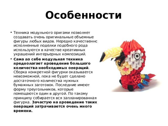 Особенности Техника модульного оригами позволяет создавать очень оригинальные объемные фигуры любых видов. Нередко качественно исполненные поделки подобного рода используются в качестве креативных украшений интерьерных композиций. Сама по себе модульная техника предполагает проведение большого количества необходимых операций . Сборка конкретной фигурки оказывается невозможной, пока не будет сделано достаточного количества нужных бумажных заготовок. Последние имеют форму треугольников, которые помещаются один в другой. По такому принципу собирается вся запланированная фигурка. Зачастую на проведение таких операций затрачивается очень много времени. 