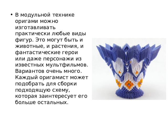 В модульной технике оригами можно изготавливать практически любые виды фигур. Это могут быть и животные, и растения, и фантастические герои или даже персонажи из известных мультфильмов. Вариантов очень много. Каждый оригамист может подобрать для сборки подходящую схему, которая заинтересует его больше остальных. 