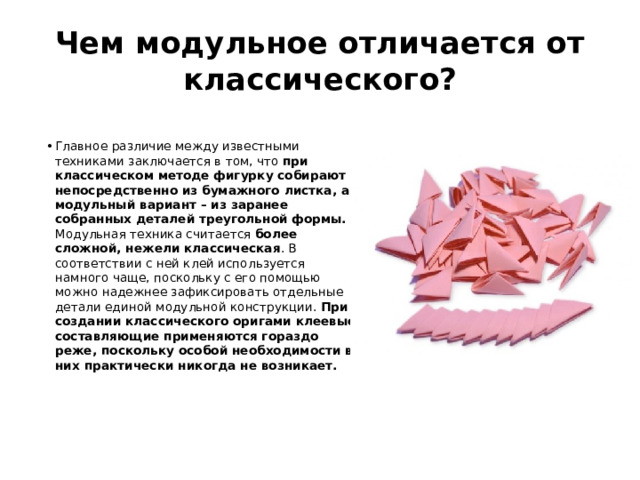 Чем модульное отличается от классического? Главное различие между известными техниками заключается в том, что при классическом методе фигурку собирают непосредственно из бумажного листка, а модульный вариант – из заранее собранных деталей треугольной формы. Модульная техника считается более сложной, нежели классическая . В соответствии с ней клей используется намного чаще, поскольку с его помощью можно надежнее зафиксировать отдельные детали единой модульной конструкции. При создании классического оригами клеевые составляющие применяются гораздо реже, поскольку особой необходимости в них практически никогда не возникает. 
