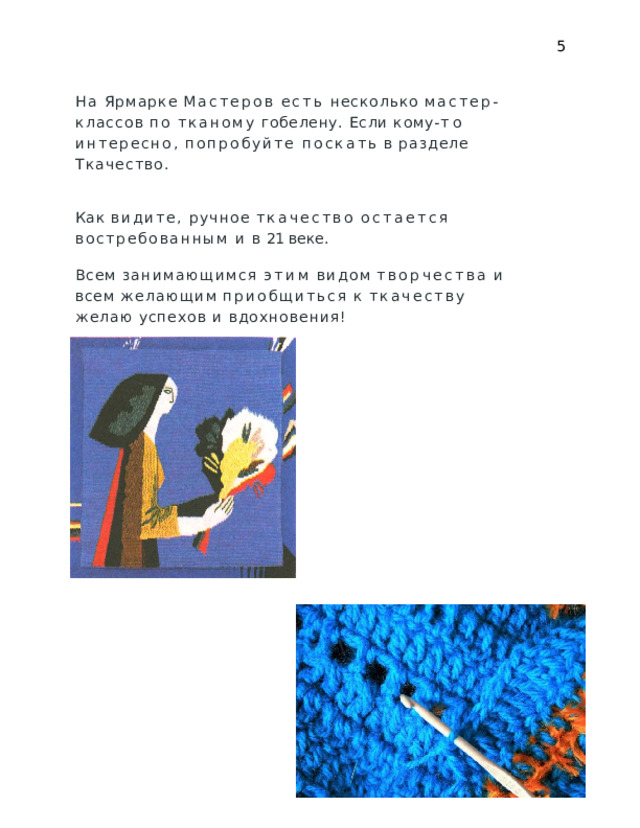5 На  Ярмарке  Мастеров  есть  несколько  мастер- классов  по тканому  гобелену.  Если  кому- то  интересно,  попробуйте поскать  в  разделе  Ткачество. Как  видите,  ручное  ткачество  остается  востребованным и  в  21  веке. Всем  занимающимся  этим  видом  творчества  и  всем желающим  приобщиться  к  ткачеству  желаю  успехов  и вдохновения! 