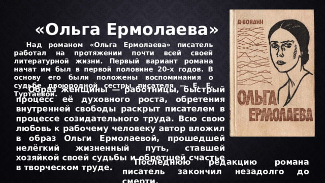 «Ольга Ермолаева»  Над романом «Ольга Ермолаева» писатель работал на протяжении почти всей своей литературной жизни. Первый вариант романа начат им был в первой половине 20-х годов. В основу его были положены воспоминания о судьбе двоюродной сестры писателя — Е. Е. Туртаевой.  Образ женщины — работницы, быстрый процесс её духовного роста, обретения внутренней свободы раскрыт писателем в процессе созидательного труда. Всю свою любовь к рабочему человеку автор вложил в образ Ольги Ермолаевой, прошедшей нелёгкий жизненный путь, ставшей хозяйкой своей судьбы и обретшей счастье в творческом труде.  Последнюю редакцию романа писатель закончил незадолго до смерти. 