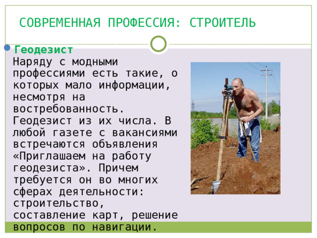 Современная профессия: СТРОИТЕЛЬ Геодезист  Наряду с модными профессиями есть такие, о которых мало информации, несмотря на востребованность. Геодезист из их числа. В любой газете с вакансиями встречаются объявления «Приглашаем на работу геодезиста». Причем требуется он во многих сферах деятельности: строительство, составление карт, решение вопросов по навигации.   