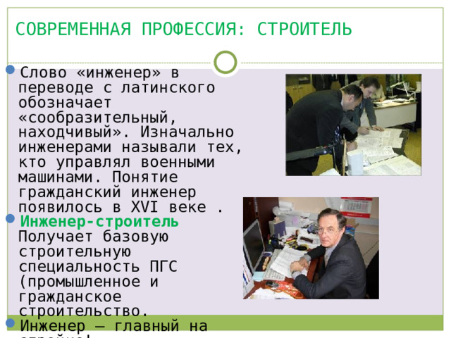 Современная профессия: СТРОИТЕЛЬ Слово «инженер» в переводе с латинского обозначает «сообразительный, находчивый». Изначально инженерами называли тех, кто управлял военными машинами. Понятие гражданский инженер появилось в XVI веке . Инженер-строитель  Получает базовую строительную специальность ПГС (промышленное и гражданское строительство. Инженер – главный на стройке! 
