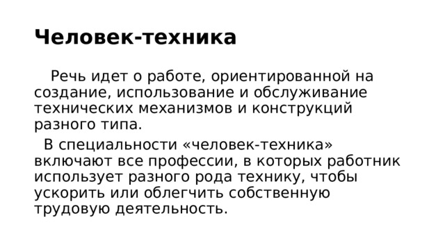 Человек-техника  Речь идет о работе, ориентированной на создание, использование и обслуживание технических механизмов и конструкций разного типа.    В специальности «человек-техника» включают все профессии, в которых работник использует разного рода технику, чтобы ускорить или облегчить собственную трудовую деятельность.  