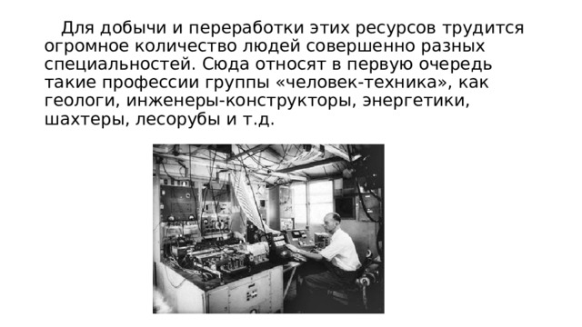  Для добычи и переработки этих ресурсов трудится огромное количество людей совершенно разных специальностей. Сюда относят в первую очередь такие профессии группы «человек-техника», как геологи, инженеры-конструкторы, энергетики, шахтеры, лесорубы и т.д. 