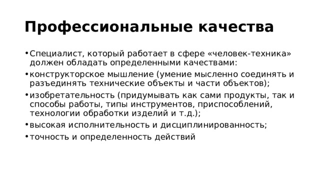 Профессиональные качества  Специалист, который работает в сфере «человек-техника» должен обладать определенными качествами: конструкторское мышление (умение мысленно соединять и разъединять технические объекты и части объектов); изобретательность (придумывать как сами продукты, так и способы работы, типы инструментов, приспособлений, технологии обработки изделий и т.д.); высокая исполнительность и дисциплинированность; точность и определенность действий 