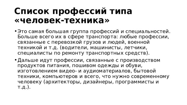Список профессий типа «человек-техника»  Это самая большая группа профессий и специальностей. Больше всего их в сфере транспорта: любые профессии, связанные с перевозкой грузов и людей, военной техникой и т.д. (водители, машинисты, летчики, специалисты по ремонту транспортных средств). Дальше идут профессии, связанные с производством продуктов питания, пошивом одежды и обуви, изготовлением видео- и аудиоматериалов, бытовой техники, компьютеров и всего, что нужно современному человеку (архитекторы, дизайнеры, программисты и т.д.). 