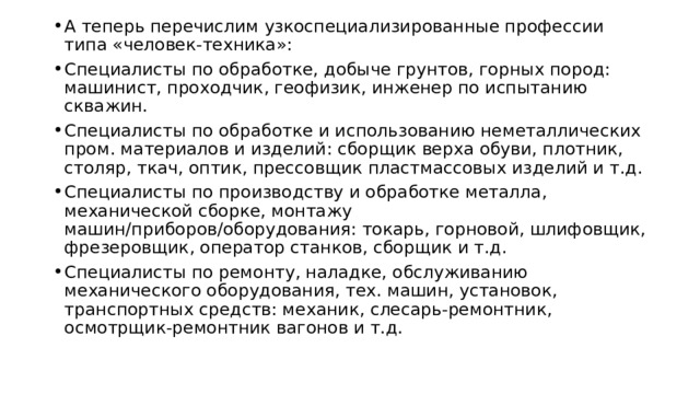 А теперь перечислим узкоспециализированные профессии типа «человек-техника»: Специалисты по обработке, добыче грунтов, горных пород: машинист, проходчик, геофизик, инженер по испытанию скважин. Специалисты по обработке и использованию неметаллических пром. материалов и изделий: сборщик верха обуви, плотник, столяр, ткач, оптик, прессовщик пластмассовых изделий и т.д. Специалисты по производству и обработке металла, механической сборке, монтажу машин/приборов/оборудования: токарь, горновой, шлифовщик, фрезеровщик, оператор станков, сборщик и т.д. Специалисты по ремонту, наладке, обслуживанию механического оборудования, тех. машин, установок, транспортных средств: механик, слесарь-ремонтник, осмотрщик-ремонтник вагонов и т.д. 