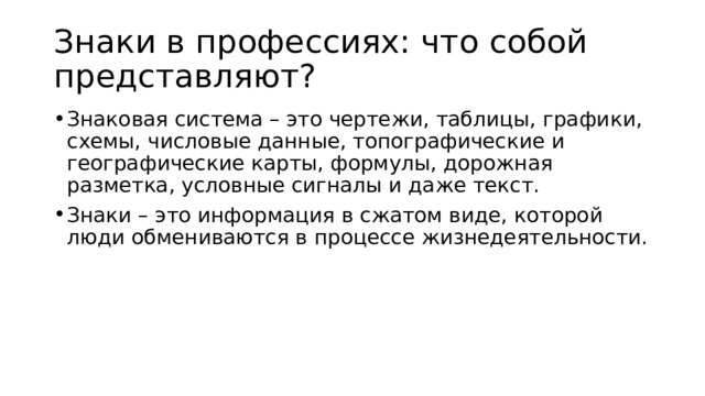 Знаки в профессиях: что собой представляют?  Знаковая система – это чертежи, таблицы, графики, схемы, числовые данные, топографические и географические карты, формулы, дорожная разметка, условные сигналы и даже текст. Знаки – это информация в сжатом виде, которой люди обмениваются в процессе жизнедеятельности. 