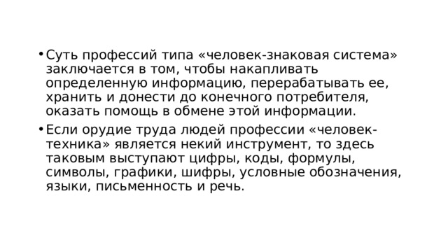 Суть профессий типа «человек-знаковая система» заключается в том, чтобы накапливать определенную информацию, перерабатывать ее, хранить и донести до конечного потребителя, оказать помощь в обмене этой информации. Если орудие труда людей профессии «человек-техника» является некий инструмент, то здесь таковым выступают цифры, коды, формулы, символы, графики, шифры, условные обозначения, языки, письменность и речь. 