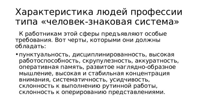 Характеристика людей профессии типа «человек-знаковая система»   К работникам этой сферы предъявляют особые требования. Вот черты, которыми они должны обладать:  пунктуальность, дисциплинированность, высокая работоспособность, скрупулезность, аккуратность, оперативная память, развитое наглядно-образное мышление, высокая и стабильная концентрация внимания, систематичность, усидчивость, склонность к выполнению рутинной работы, склонность к оперированию представлениями. 