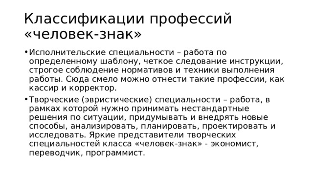 Классификации профессий «человек-знак»  Исполнительские специальности – работа по определенному шаблону, четкое следование инструкции, строгое соблюдение нормативов и техники выполнения работы. Сюда смело можно отнести такие профессии, как кассир и корректор. Творческие (эвристические) специальности – работа, в рамках которой нужно принимать нестандартные решения по ситуации, придумывать и внедрять новые способы, анализировать, планировать, проектировать и исследовать. Яркие представители творческих специальностей класса «человек-знак» - экономист, переводчик, программист. 