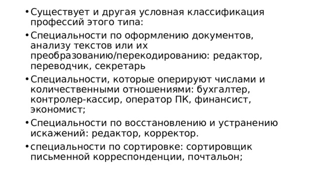 Существует и другая условная классификация профессий этого типа:  Специальности по оформлению документов, анализу текстов или их преобразованию/перекодированию: редактор, переводчик, секретарь Специальности, которые оперируют числами и количественными отношениями: бухгалтер, контролер-кассир, оператор ПК, финансист, экономист; Специальности по восстановлению и устранению искажений: редактор, корректор. специальности по сортировке: сортировщик письменной корреспонденции, почтальон;  