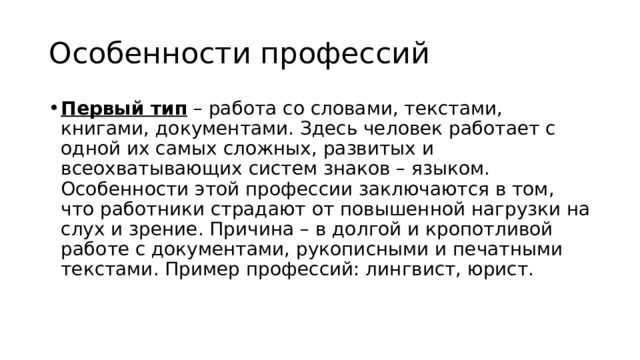 Особенности профессий Первый тип  – работа со словами, текстами, книгами, документами. Здесь человек работает с одной их самых сложных, развитых и всеохватывающих систем знаков – языком. Особенности этой профессии заключаются в том, что работники страдают от повышенной нагрузки на слух и зрение. Причина – в долгой и кропотливой работе с документами, рукописными и печатными текстами. Пример профессий: лингвист, юрист.  