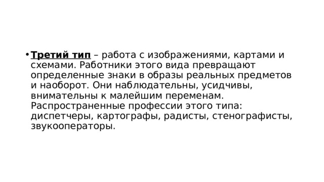 Третий тип  – работа с изображениями, картами и схемами. Работники этого вида превращают определенные знаки в образы реальных предметов и наоборот. Они наблюдательны, усидчивы, внимательны к малейшим переменам. Распространенные профессии этого типа: диспетчеры, картографы, радисты, стенографисты, звукооператоры.  