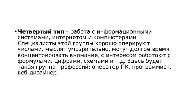 Четвертый тип  – работа с информационными системами, интернетом и компьютерами. Специалисты этой группы хорошо оперируют числами, мыслят умозрительно, могут долгое время концентрировать внимание, с интересом работают с формулами, цифрами, схемами и т.д. Здесь будет такая группа профессий: оператор ПК, программист, веб-дизайнер.  