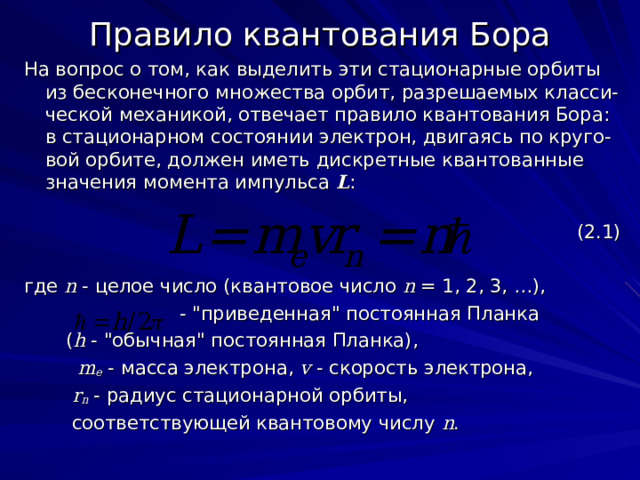 Правило квантования Бора На вопрос о том, как выделить эти стационарные орбиты из бесконечного множества орбит, разрешаемых класси-ческой механикой, отвечает правило квантования Бора: в стационарном состоянии электрон, двигаясь по круго-вой орбите, должен иметь дискретные квантованные значения момента импульса L :  (2.1) где  n - целое число  (квантовое число n  = 1, 2, 3, …),  - 
