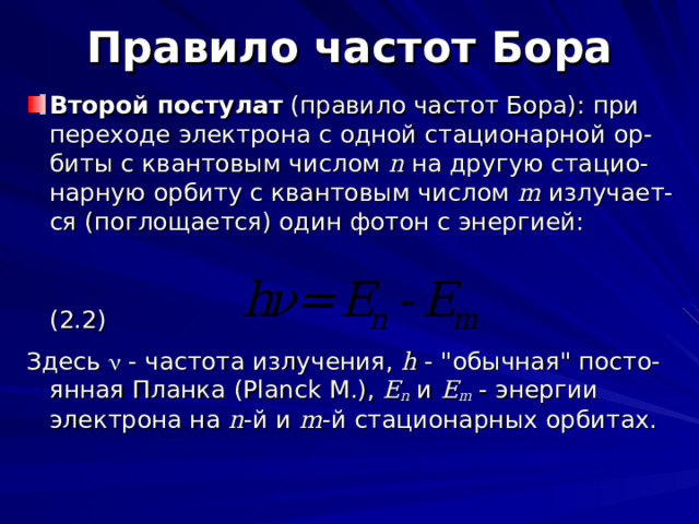 Правило частот Бора Второй постулат (правило частот Бора): при переходе электрона с одной стационарной ор-биты с квантовым числом n  на другую стацио-нарную орбиту с квантовым числом m  излучает-ся (поглощается) один фотон с энергией:  (2.2) Здесь  - частота излучения, h - 