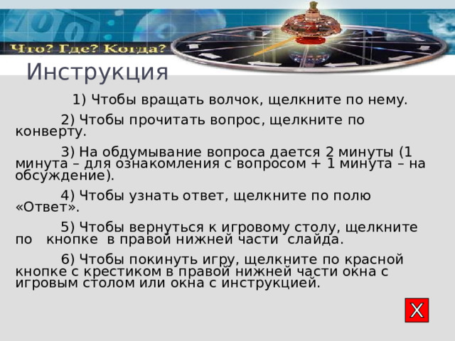Инструкция  1) Чтобы вращать волчок, щелкните по нему.  2) Чтобы прочитать вопрос, щелкните по конверту .    3) На обдумывание вопроса дается 2 минуты (1 минута – для ознакомления с вопросом + 1 минута – на обсуждение).   4 ) Чтобы узнать ответ, щелкните по полю «Ответ».  5 ) Чтобы вернуться к игровому столу, щелкните по  кнопке  в правой нижней части слайда.  6 ) Чтобы покинуть игру, щелкните по красной кнопке с крестиком в правой нижней части окна с игровым столом или окна с инструкцией. 