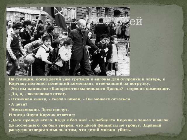 Не смог оставить детей На станции, когда детей уже грузили в вагоны для отправки в лагерь, к Корчаку подошел немецкий комендант, отвечавший за погрузку. - Это вы написали «Банкротство маленького Джека? – спросил комендант. - Да, я, - последовал ответ. - Отличная книга, - сказал немец. – Вы можете остаться. - А дети? - Невозможно. Дети поедут. И тогда Януш Корчак ответил: - Дети прежде всего. Куда я без них! – улыбнулся Корчак и зашел в вагон. До последнего он был уверен, что детей фашисты не тронут. Здравый рассудок отвергал мысль о том, что детей можно убить.  