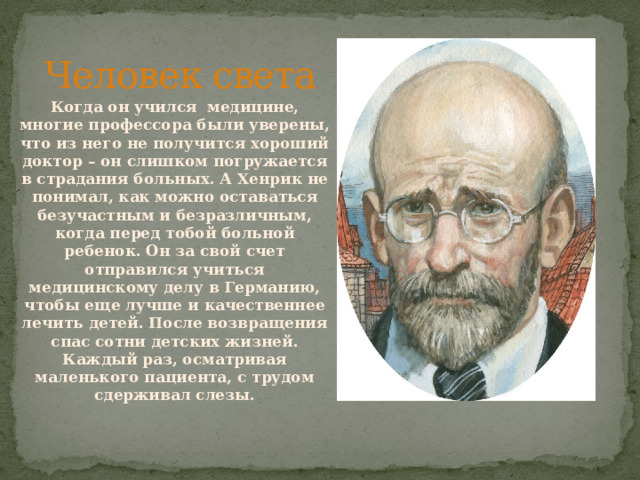 Человек света Когда он учился медицине, многие профессора были уверены, что из него не получится хороший доктор – он слишком погружается в страдания больных. А Хенрик не понимал, как можно оставаться безучастным и безразличным, когда перед тобой больной ребенок. Он за свой счет отправился учиться медицинскому делу в Германию, чтобы еще лучше и качественнее лечить детей. После возвращения спас сотни детских жизней. Каждый раз, осматривая маленького пациента, с трудом сдерживал слезы. 