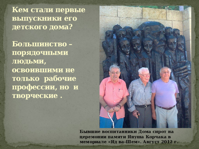 Кем стали первые выпускники его детского дома?   Большинство – порядочными людьми, освоившими не только рабочие профессии, но и творческие .   Бывшие воспитанники Дома сирот на церемонии памяти Януша Корчака в мемориале «Яд ва-Шем». Август 2012 г. 