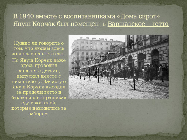 В 1940 вместе с воспитанниками «Дома сирот» Януш Корчак был помещен в  Варшавское гетто Нужно ли говорить о том, что людям здесь жилось очень тяжело. Но Януш Корчак даже здесь проводил занятия с детьми, выпускал вместе с ними газету. Зачастую Януш Корчак выходил за пределы гетто и буквально выпрашивал еду у жителей, которые находились за забором. 