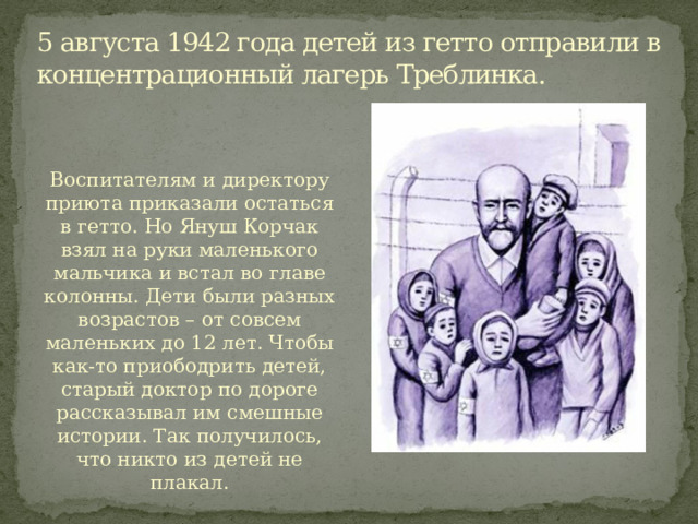 5 августа 1942 года детей из гетто отправили в концентрационный лагерь Треблинка.   Воспитателям и директору приюта приказали остаться в гетто. Но Януш Корчак взял на руки маленького мальчика и встал во главе колонны. Дети были разных возрастов – от совсем маленьких до 12 лет. Чтобы как-то приободрить детей, старый доктор по дороге рассказывал им смешные истории. Так получилось, что никто из детей не плакал. 