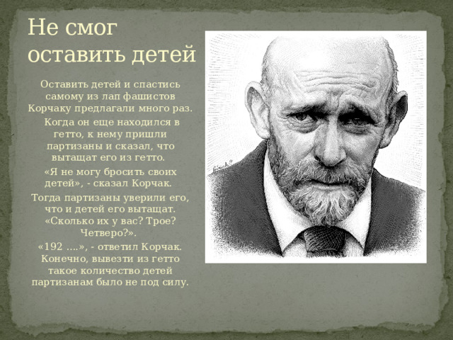 Не смог оставить детей Оставить детей и спастись самому из лап фашистов Корчаку предлагали много раз.  Когда он еще находился в гетто, к нему пришли партизаны и сказал, что вытащат его из гетто. «Я не могу бросить своих детей», - сказал Корчак. Тогда партизаны уверили его, что и детей его вытащат. «Сколько их у вас? Трое? Четверо?». «192 ….», - ответил Корчак. Конечно, вывезти из гетто такое количество детей партизанам было не под силу. 