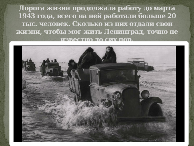 Дорога жизни продолжала работу до марта 1943 года, всего на ней работали больше 20 тыс. человек. Сколько из них отдали свои жизни, чтобы мог жить Ленинград, точно не известно до сих пор.   
