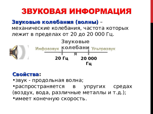 Звуковые колебания (волны)  – механические колебания, частота которых лежит в пределах от 20 до 20 000 Гц. Звуковые колебания 20 Гц 20 000 Гц Свойства : звук - продольная волна; распространяется в упругих средах (воздух, вода, различные металлы и т.д.); имеет конечную скорость. Звук представляет собой распространяющуюся в воздухе, воде или другой среде волну с непрерывно меняющейся интенсивностью и частотой. Звук ниже диапазона слышимости человека называют инфразвуком ; выше: до 1 ГГц, - ультразвуком , от 1 ГГц - гиперзвуком . Человеческое ухо воспринимает звук с частотой от 20 колебаний в секунду (низкий звук) до 20 000 колебаний в секунду (высокий звук). 2 