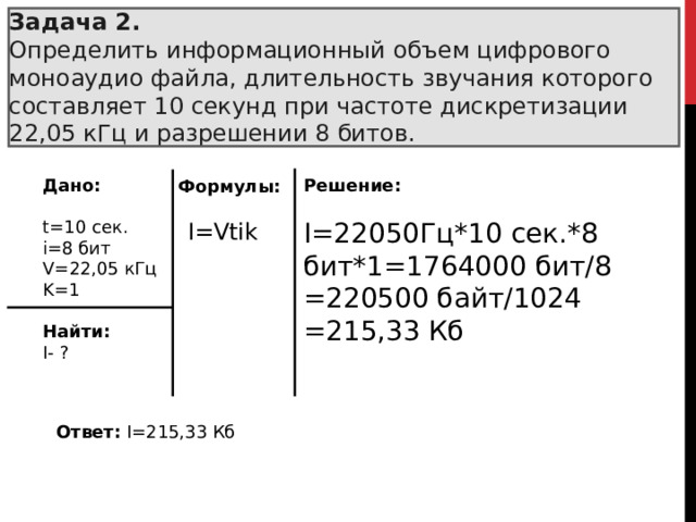 Задача 2.  Определить информационный объем цифрового моноаудио файла, длительность звучания которого составляет 10 секунд при частоте дискретизации 22,05 кГц и разрешении 8 битов. Дано:  t=1 0  сек. i= 8  бит V= 22,05  кГц K= 1 Найти: I- ? Решение:  I= 22050Гц*10 сек.*8 бит*1=1764000 бит/8 =220500 байт/1024 =215,33 Кб Формулы: I=Vtik Ответ:  I= 215,33 Кб 