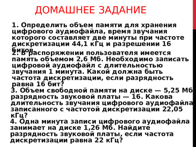 ДОМАШНЕЕ ЗАДАНИЕ 1. Определить объем памяти для хранения цифрового аудио­файла, время звучания которого составляет две минуты при частоте дискретизации 44,1 кГц и разрешении 16 битов. 2. В распоряжении пользователя имеется память объемом 2,6 Мб. Необходимо записать цифровой аудиофайл с длительностью звучания 1 минута. Какой должна быть частота дискретиза­ции, если разрядность равна 16 бит? 3. Объем свободной памяти на диске — 5,25 Мб, разрядность звуковой платы — 16. Какова длительность звучания цифро­вого аудиофайла, записанного с частотой дискретизации 22,05 кГц? 4. Одна минута записи цифрового аудиофайла занимает на дис­ке 1,26 Мб. Найдите разрядность звуковой платы, если частота дискретизации равна 22 кГц? 