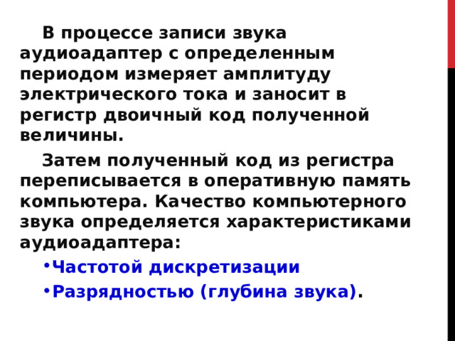 В процессе записи звука аудиоадаптер с определенным периодом измеряет амплитуду электрического тока и заносит в регистр двоичный код полученной величины. Затем полученный код из регистра переписывается в оперативную память компьютера. Качество компьютерного звука определяется характеристиками аудиоадаптера: Частотой дискретизации Разрядностью (глубина звука) . 