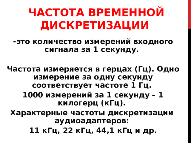 ЧАСТОТА ВРЕМЕННОЙ ДИСКРЕТИЗАЦИИ  - это количество измерений входного сигнала за 1 секунду. Частота измеряется в герцах (Гц). Одно измерение за одну секунду соответствует частоте 1 Гц. 1000 измерений за 1 секунду – 1 килогерц (кГц). Характерные частоты дискретизации аудиоадаптеров: 11 кГц, 22 кГц, 44,1 кГц и др. 